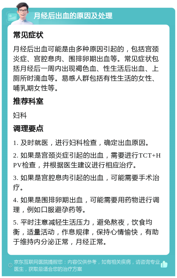 月经后出血的原因及处理 常见症状 月经后出血可能是由多种原因引起的，包括宫颈炎症、宫腔息肉、围排卵期出血等。常见症状包括月经后一周内出现褐色血、性生活后出血、上厕所时滴血等。易感人群包括有性生活的女性、哺乳期女性等。 推荐科室 妇科 调理要点 1. 及时就医，进行妇科检查，确定出血原因。 2. 如果是宫颈炎症引起的出血，需要进行TCT+HPV检查，并根据医生建议进行相应治疗。 3. 如果是宫腔息肉引起的出血，可能需要手术治疗。 4. 如果是围排卵期出血，可能需要用药物进行调理，例如口服避孕药等。 5. 平时注意减轻生活压力，避免熬夜，饮食均衡，适量活动，作息规律，保持心情愉快，有助于维持内分泌正常，月经正常。