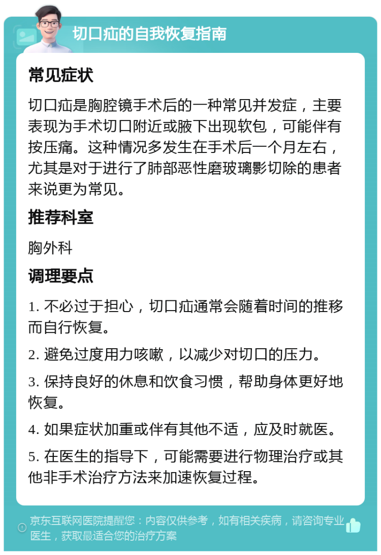 切口疝的自我恢复指南 常见症状 切口疝是胸腔镜手术后的一种常见并发症，主要表现为手术切口附近或腋下出现软包，可能伴有按压痛。这种情况多发生在手术后一个月左右，尤其是对于进行了肺部恶性磨玻璃影切除的患者来说更为常见。 推荐科室 胸外科 调理要点 1. 不必过于担心，切口疝通常会随着时间的推移而自行恢复。 2. 避免过度用力咳嗽，以减少对切口的压力。 3. 保持良好的休息和饮食习惯，帮助身体更好地恢复。 4. 如果症状加重或伴有其他不适，应及时就医。 5. 在医生的指导下，可能需要进行物理治疗或其他非手术治疗方法来加速恢复过程。