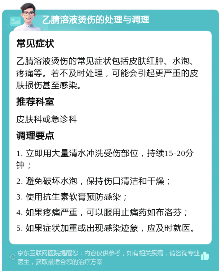 乙腈溶液烫伤的处理与调理 常见症状 乙腈溶液烫伤的常见症状包括皮肤红肿、水泡、疼痛等。若不及时处理，可能会引起更严重的皮肤损伤甚至感染。 推荐科室 皮肤科或急诊科 调理要点 1. 立即用大量清水冲洗受伤部位，持续15-20分钟； 2. 避免破坏水泡，保持伤口清洁和干燥； 3. 使用抗生素软膏预防感染； 4. 如果疼痛严重，可以服用止痛药如布洛芬； 5. 如果症状加重或出现感染迹象，应及时就医。