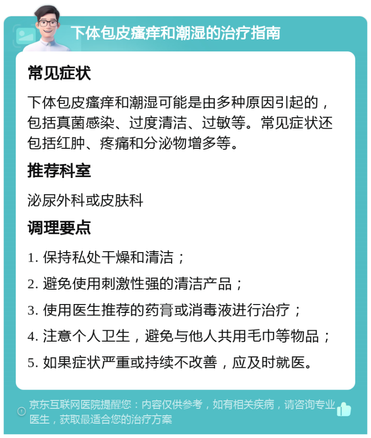 下体包皮瘙痒和潮湿的治疗指南 常见症状 下体包皮瘙痒和潮湿可能是由多种原因引起的，包括真菌感染、过度清洁、过敏等。常见症状还包括红肿、疼痛和分泌物增多等。 推荐科室 泌尿外科或皮肤科 调理要点 1. 保持私处干燥和清洁； 2. 避免使用刺激性强的清洁产品； 3. 使用医生推荐的药膏或消毒液进行治疗； 4. 注意个人卫生，避免与他人共用毛巾等物品； 5. 如果症状严重或持续不改善，应及时就医。