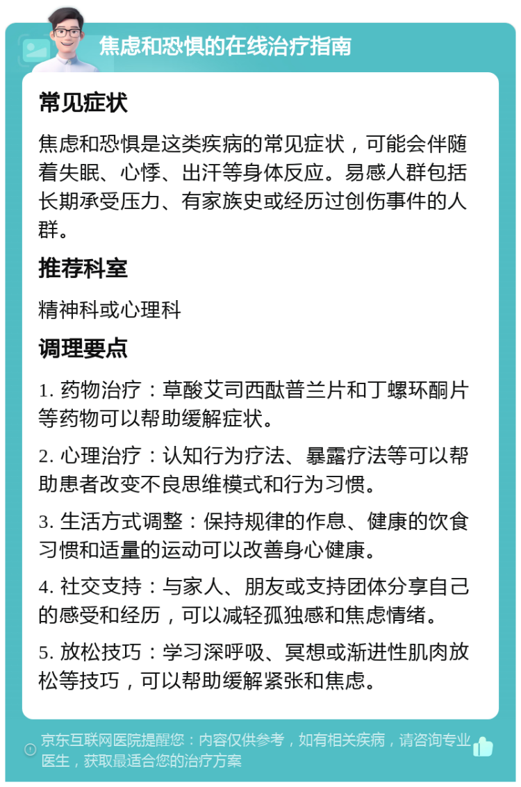 焦虑和恐惧的在线治疗指南 常见症状 焦虑和恐惧是这类疾病的常见症状，可能会伴随着失眠、心悸、出汗等身体反应。易感人群包括长期承受压力、有家族史或经历过创伤事件的人群。 推荐科室 精神科或心理科 调理要点 1. 药物治疗：草酸艾司西酞普兰片和丁螺环酮片等药物可以帮助缓解症状。 2. 心理治疗：认知行为疗法、暴露疗法等可以帮助患者改变不良思维模式和行为习惯。 3. 生活方式调整：保持规律的作息、健康的饮食习惯和适量的运动可以改善身心健康。 4. 社交支持：与家人、朋友或支持团体分享自己的感受和经历，可以减轻孤独感和焦虑情绪。 5. 放松技巧：学习深呼吸、冥想或渐进性肌肉放松等技巧，可以帮助缓解紧张和焦虑。