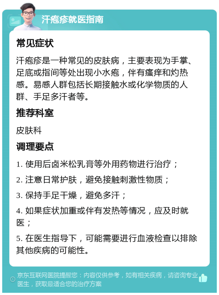 汗疱疹就医指南 常见症状 汗疱疹是一种常见的皮肤病，主要表现为手掌、足底或指间等处出现小水疱，伴有瘙痒和灼热感。易感人群包括长期接触水或化学物质的人群、手足多汗者等。 推荐科室 皮肤科 调理要点 1. 使用后卤米松乳膏等外用药物进行治疗； 2. 注意日常护肤，避免接触刺激性物质； 3. 保持手足干燥，避免多汗； 4. 如果症状加重或伴有发热等情况，应及时就医； 5. 在医生指导下，可能需要进行血液检查以排除其他疾病的可能性。