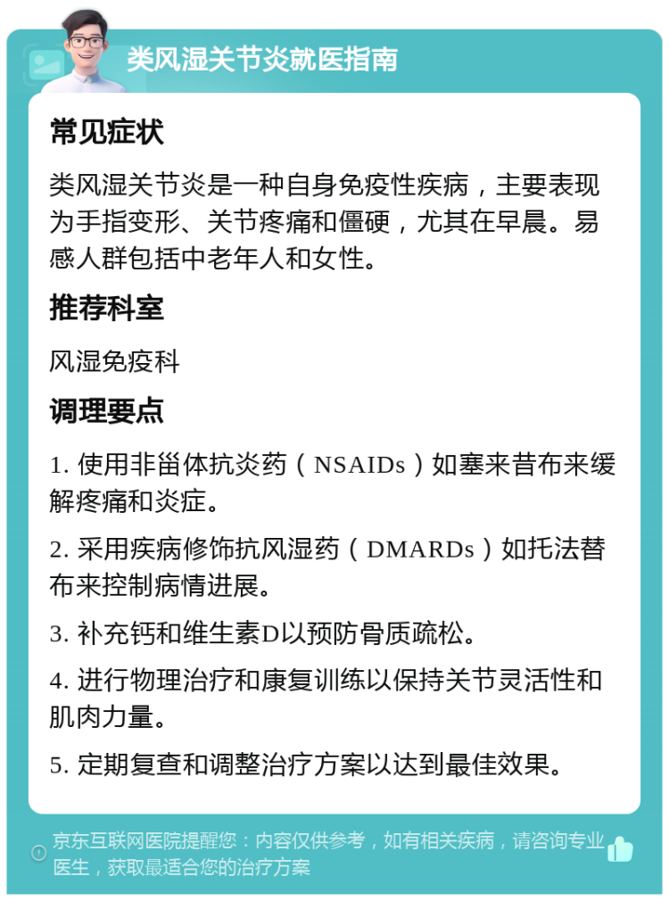 类风湿关节炎就医指南 常见症状 类风湿关节炎是一种自身免疫性疾病，主要表现为手指变形、关节疼痛和僵硬，尤其在早晨。易感人群包括中老年人和女性。 推荐科室 风湿免疫科 调理要点 1. 使用非甾体抗炎药（NSAIDs）如塞来昔布来缓解疼痛和炎症。 2. 采用疾病修饰抗风湿药（DMARDs）如托法替布来控制病情进展。 3. 补充钙和维生素D以预防骨质疏松。 4. 进行物理治疗和康复训练以保持关节灵活性和肌肉力量。 5. 定期复查和调整治疗方案以达到最佳效果。