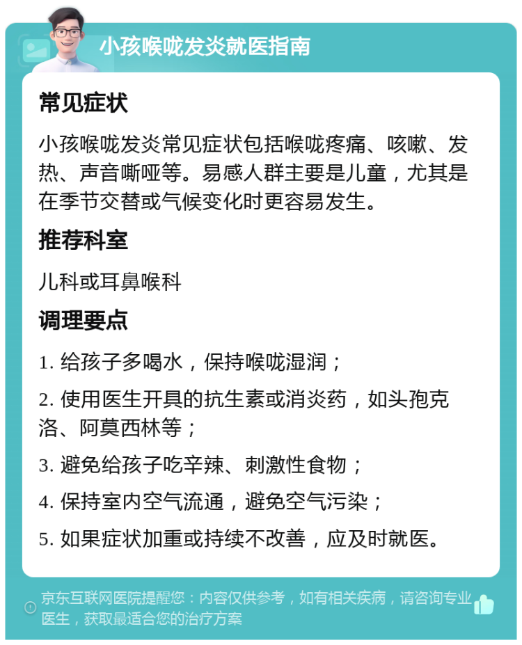 小孩喉咙发炎就医指南 常见症状 小孩喉咙发炎常见症状包括喉咙疼痛、咳嗽、发热、声音嘶哑等。易感人群主要是儿童，尤其是在季节交替或气候变化时更容易发生。 推荐科室 儿科或耳鼻喉科 调理要点 1. 给孩子多喝水，保持喉咙湿润； 2. 使用医生开具的抗生素或消炎药，如头孢克洛、阿莫西林等； 3. 避免给孩子吃辛辣、刺激性食物； 4. 保持室内空气流通，避免空气污染； 5. 如果症状加重或持续不改善，应及时就医。