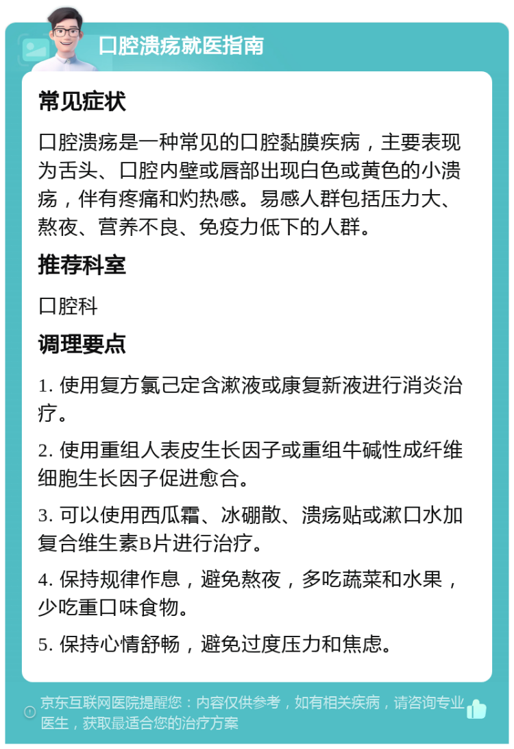 口腔溃疡就医指南 常见症状 口腔溃疡是一种常见的口腔黏膜疾病，主要表现为舌头、口腔内壁或唇部出现白色或黄色的小溃疡，伴有疼痛和灼热感。易感人群包括压力大、熬夜、营养不良、免疫力低下的人群。 推荐科室 口腔科 调理要点 1. 使用复方氯己定含漱液或康复新液进行消炎治疗。 2. 使用重组人表皮生长因子或重组牛碱性成纤维细胞生长因子促进愈合。 3. 可以使用西瓜霜、冰硼散、溃疡贴或漱口水加复合维生素B片进行治疗。 4. 保持规律作息，避免熬夜，多吃蔬菜和水果，少吃重口味食物。 5. 保持心情舒畅，避免过度压力和焦虑。