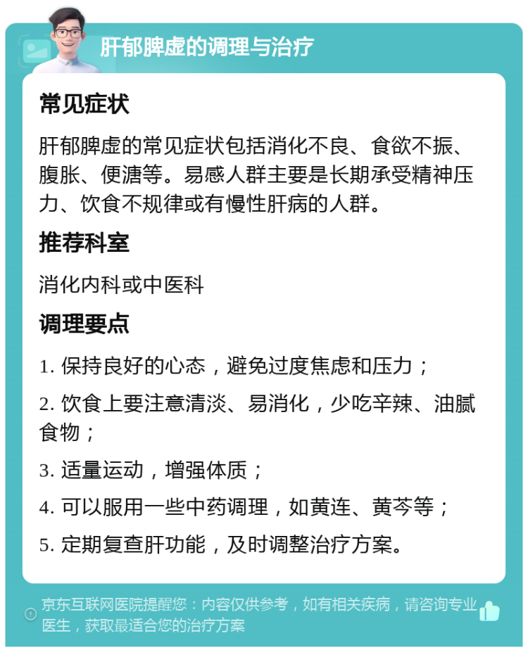 肝郁脾虚的调理与治疗 常见症状 肝郁脾虚的常见症状包括消化不良、食欲不振、腹胀、便溏等。易感人群主要是长期承受精神压力、饮食不规律或有慢性肝病的人群。 推荐科室 消化内科或中医科 调理要点 1. 保持良好的心态，避免过度焦虑和压力； 2. 饮食上要注意清淡、易消化，少吃辛辣、油腻食物； 3. 适量运动，增强体质； 4. 可以服用一些中药调理，如黄连、黄芩等； 5. 定期复查肝功能，及时调整治疗方案。