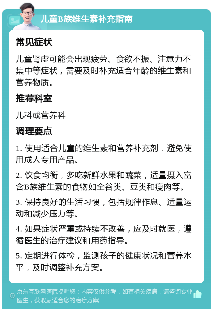 儿童B族维生素补充指南 常见症状 儿童肾虚可能会出现疲劳、食欲不振、注意力不集中等症状，需要及时补充适合年龄的维生素和营养物质。 推荐科室 儿科或营养科 调理要点 1. 使用适合儿童的维生素和营养补充剂，避免使用成人专用产品。 2. 饮食均衡，多吃新鲜水果和蔬菜，适量摄入富含B族维生素的食物如全谷类、豆类和瘦肉等。 3. 保持良好的生活习惯，包括规律作息、适量运动和减少压力等。 4. 如果症状严重或持续不改善，应及时就医，遵循医生的治疗建议和用药指导。 5. 定期进行体检，监测孩子的健康状况和营养水平，及时调整补充方案。