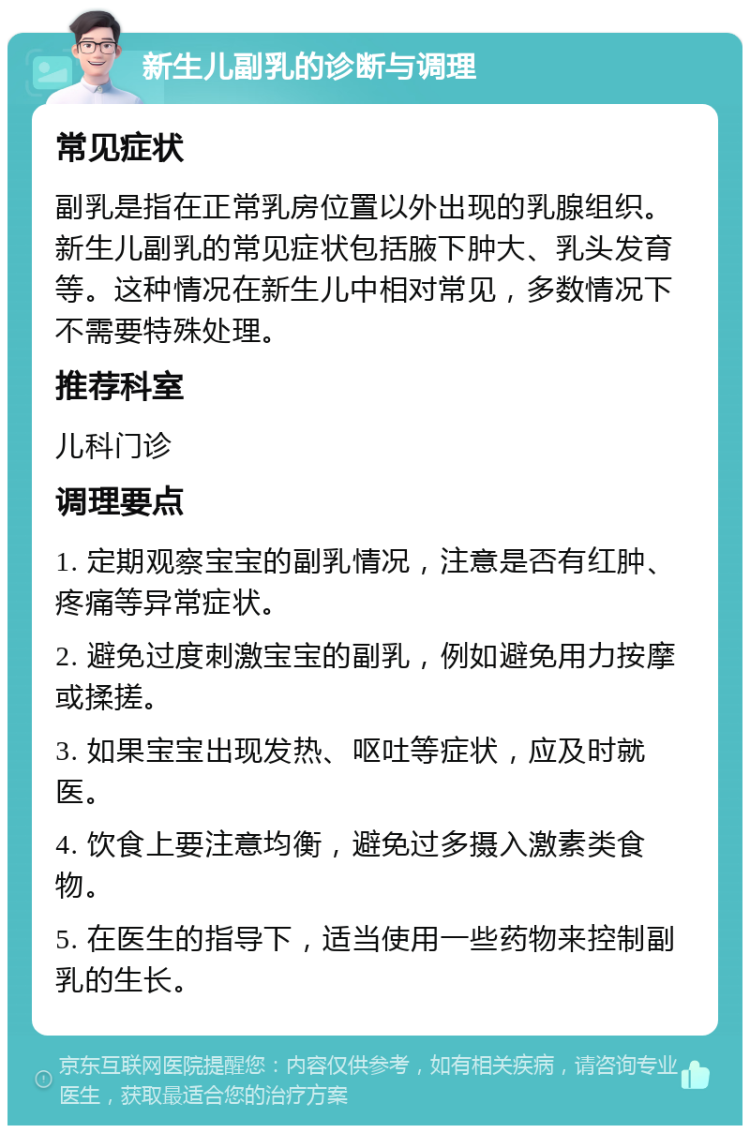 新生儿副乳的诊断与调理 常见症状 副乳是指在正常乳房位置以外出现的乳腺组织。新生儿副乳的常见症状包括腋下肿大、乳头发育等。这种情况在新生儿中相对常见，多数情况下不需要特殊处理。 推荐科室 儿科门诊 调理要点 1. 定期观察宝宝的副乳情况，注意是否有红肿、疼痛等异常症状。 2. 避免过度刺激宝宝的副乳，例如避免用力按摩或揉搓。 3. 如果宝宝出现发热、呕吐等症状，应及时就医。 4. 饮食上要注意均衡，避免过多摄入激素类食物。 5. 在医生的指导下，适当使用一些药物来控制副乳的生长。