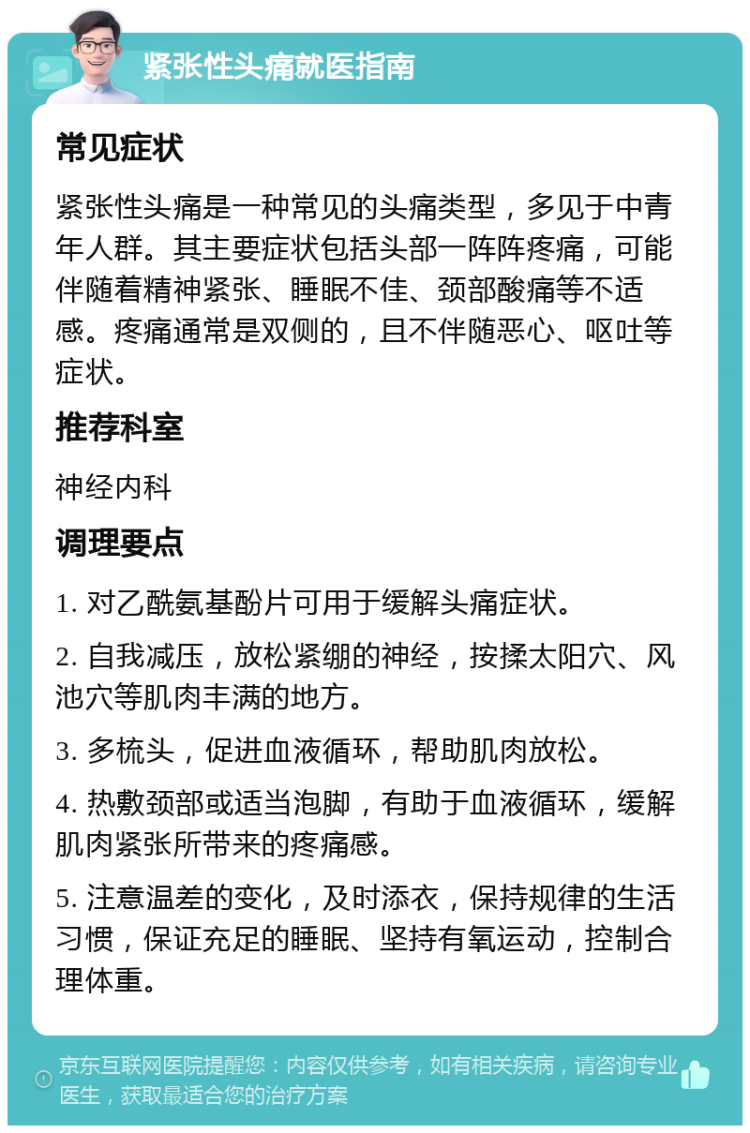 紧张性头痛就医指南 常见症状 紧张性头痛是一种常见的头痛类型，多见于中青年人群。其主要症状包括头部一阵阵疼痛，可能伴随着精神紧张、睡眠不佳、颈部酸痛等不适感。疼痛通常是双侧的，且不伴随恶心、呕吐等症状。 推荐科室 神经内科 调理要点 1. 对乙酰氨基酚片可用于缓解头痛症状。 2. 自我减压，放松紧绷的神经，按揉太阳穴、风池穴等肌肉丰满的地方。 3. 多梳头，促进血液循环，帮助肌肉放松。 4. 热敷颈部或适当泡脚，有助于血液循环，缓解肌肉紧张所带来的疼痛感。 5. 注意温差的变化，及时添衣，保持规律的生活习惯，保证充足的睡眠、坚持有氧运动，控制合理体重。