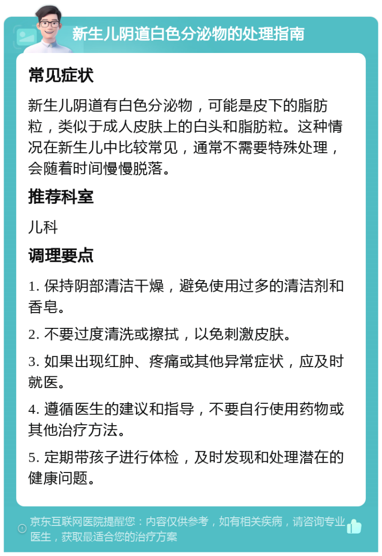 新生儿阴道白色分泌物的处理指南 常见症状 新生儿阴道有白色分泌物，可能是皮下的脂肪粒，类似于成人皮肤上的白头和脂肪粒。这种情况在新生儿中比较常见，通常不需要特殊处理，会随着时间慢慢脱落。 推荐科室 儿科 调理要点 1. 保持阴部清洁干燥，避免使用过多的清洁剂和香皂。 2. 不要过度清洗或擦拭，以免刺激皮肤。 3. 如果出现红肿、疼痛或其他异常症状，应及时就医。 4. 遵循医生的建议和指导，不要自行使用药物或其他治疗方法。 5. 定期带孩子进行体检，及时发现和处理潜在的健康问题。