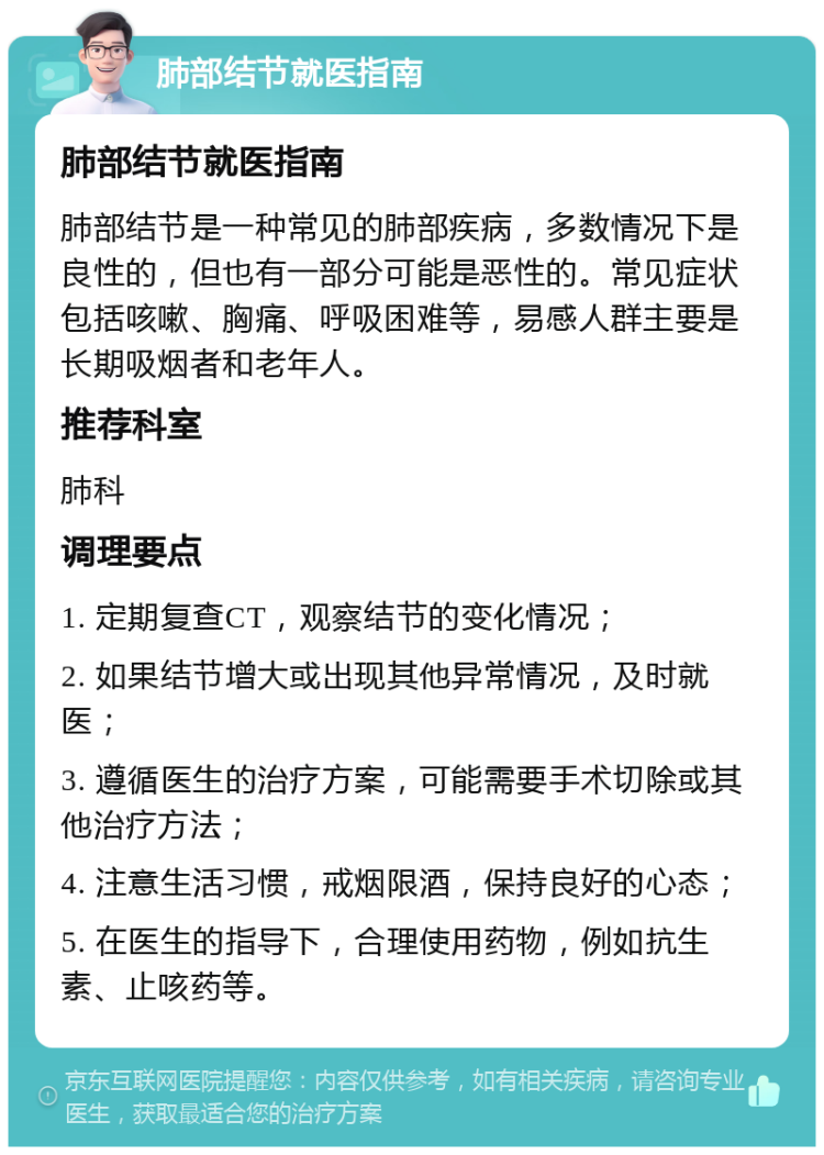 肺部结节就医指南 肺部结节就医指南 肺部结节是一种常见的肺部疾病，多数情况下是良性的，但也有一部分可能是恶性的。常见症状包括咳嗽、胸痛、呼吸困难等，易感人群主要是长期吸烟者和老年人。 推荐科室 肺科 调理要点 1. 定期复查CT，观察结节的变化情况； 2. 如果结节增大或出现其他异常情况，及时就医； 3. 遵循医生的治疗方案，可能需要手术切除或其他治疗方法； 4. 注意生活习惯，戒烟限酒，保持良好的心态； 5. 在医生的指导下，合理使用药物，例如抗生素、止咳药等。