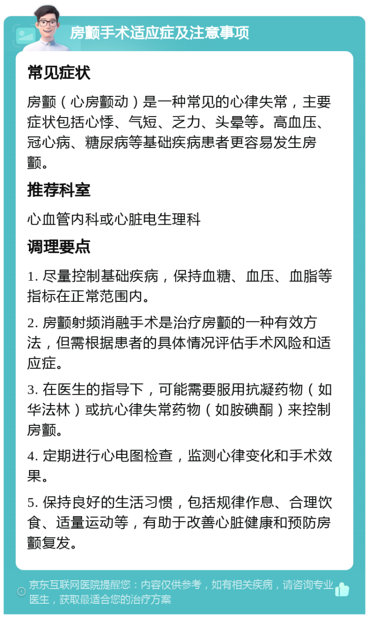 房颤手术适应症及注意事项 常见症状 房颤（心房颤动）是一种常见的心律失常，主要症状包括心悸、气短、乏力、头晕等。高血压、冠心病、糖尿病等基础疾病患者更容易发生房颤。 推荐科室 心血管内科或心脏电生理科 调理要点 1. 尽量控制基础疾病，保持血糖、血压、血脂等指标在正常范围内。 2. 房颤射频消融手术是治疗房颤的一种有效方法，但需根据患者的具体情况评估手术风险和适应症。 3. 在医生的指导下，可能需要服用抗凝药物（如华法林）或抗心律失常药物（如胺碘酮）来控制房颤。 4. 定期进行心电图检查，监测心律变化和手术效果。 5. 保持良好的生活习惯，包括规律作息、合理饮食、适量运动等，有助于改善心脏健康和预防房颤复发。