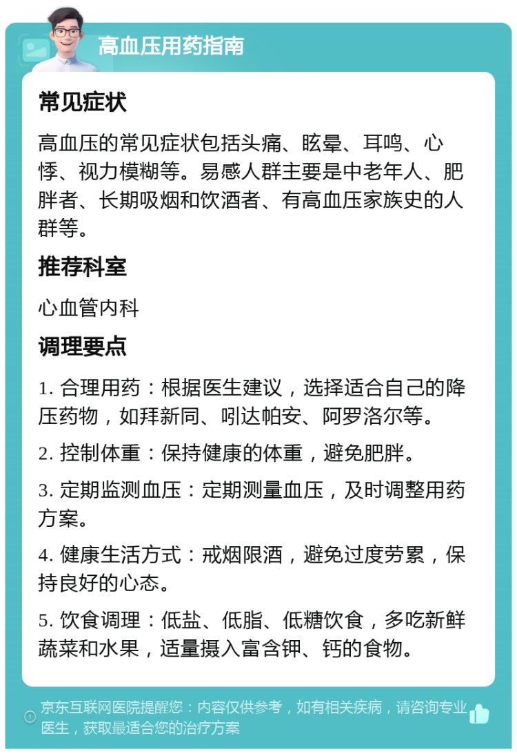 高血压用药指南 常见症状 高血压的常见症状包括头痛、眩晕、耳鸣、心悸、视力模糊等。易感人群主要是中老年人、肥胖者、长期吸烟和饮酒者、有高血压家族史的人群等。 推荐科室 心血管内科 调理要点 1. 合理用药：根据医生建议，选择适合自己的降压药物，如拜新同、吲达帕安、阿罗洛尔等。 2. 控制体重：保持健康的体重，避免肥胖。 3. 定期监测血压：定期测量血压，及时调整用药方案。 4. 健康生活方式：戒烟限酒，避免过度劳累，保持良好的心态。 5. 饮食调理：低盐、低脂、低糖饮食，多吃新鲜蔬菜和水果，适量摄入富含钾、钙的食物。