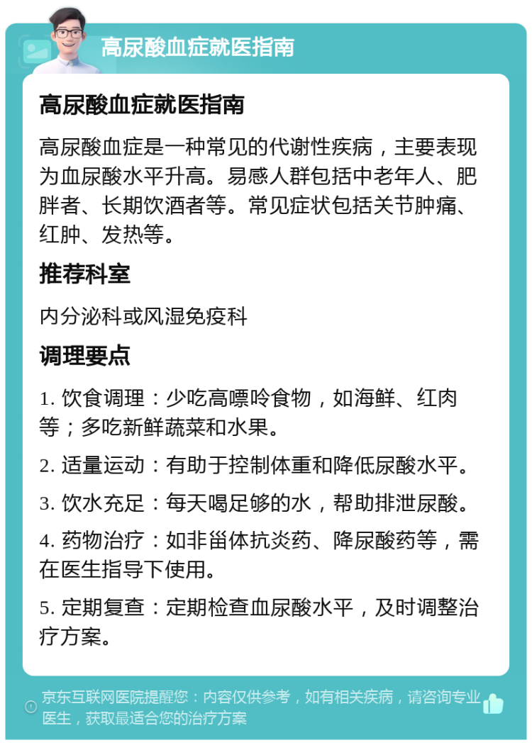 高尿酸血症就医指南 高尿酸血症就医指南 高尿酸血症是一种常见的代谢性疾病，主要表现为血尿酸水平升高。易感人群包括中老年人、肥胖者、长期饮酒者等。常见症状包括关节肿痛、红肿、发热等。 推荐科室 内分泌科或风湿免疫科 调理要点 1. 饮食调理：少吃高嘌呤食物，如海鲜、红肉等；多吃新鲜蔬菜和水果。 2. 适量运动：有助于控制体重和降低尿酸水平。 3. 饮水充足：每天喝足够的水，帮助排泄尿酸。 4. 药物治疗：如非甾体抗炎药、降尿酸药等，需在医生指导下使用。 5. 定期复查：定期检查血尿酸水平，及时调整治疗方案。