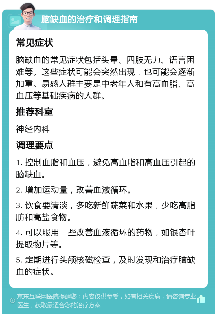 脑缺血的治疗和调理指南 常见症状 脑缺血的常见症状包括头晕、四肢无力、语言困难等。这些症状可能会突然出现，也可能会逐渐加重。易感人群主要是中老年人和有高血脂、高血压等基础疾病的人群。 推荐科室 神经内科 调理要点 1. 控制血脂和血压，避免高血脂和高血压引起的脑缺血。 2. 增加运动量，改善血液循环。 3. 饮食要清淡，多吃新鲜蔬菜和水果，少吃高脂肪和高盐食物。 4. 可以服用一些改善血液循环的药物，如银杏叶提取物片等。 5. 定期进行头颅核磁检查，及时发现和治疗脑缺血的症状。