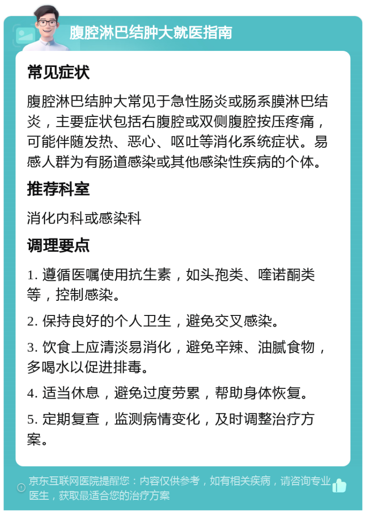 腹腔淋巴结肿大就医指南 常见症状 腹腔淋巴结肿大常见于急性肠炎或肠系膜淋巴结炎，主要症状包括右腹腔或双侧腹腔按压疼痛，可能伴随发热、恶心、呕吐等消化系统症状。易感人群为有肠道感染或其他感染性疾病的个体。 推荐科室 消化内科或感染科 调理要点 1. 遵循医嘱使用抗生素，如头孢类、喹诺酮类等，控制感染。 2. 保持良好的个人卫生，避免交叉感染。 3. 饮食上应清淡易消化，避免辛辣、油腻食物，多喝水以促进排毒。 4. 适当休息，避免过度劳累，帮助身体恢复。 5. 定期复查，监测病情变化，及时调整治疗方案。