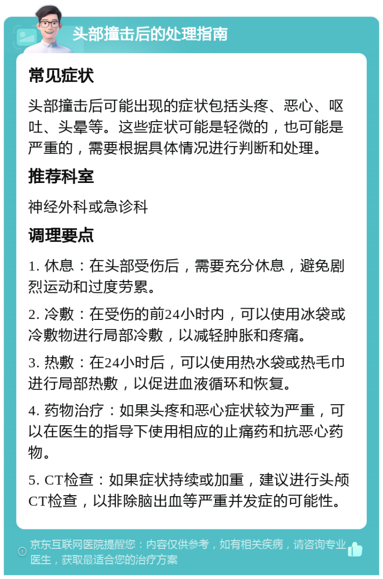 头部撞击后的处理指南 常见症状 头部撞击后可能出现的症状包括头疼、恶心、呕吐、头晕等。这些症状可能是轻微的，也可能是严重的，需要根据具体情况进行判断和处理。 推荐科室 神经外科或急诊科 调理要点 1. 休息：在头部受伤后，需要充分休息，避免剧烈运动和过度劳累。 2. 冷敷：在受伤的前24小时内，可以使用冰袋或冷敷物进行局部冷敷，以减轻肿胀和疼痛。 3. 热敷：在24小时后，可以使用热水袋或热毛巾进行局部热敷，以促进血液循环和恢复。 4. 药物治疗：如果头疼和恶心症状较为严重，可以在医生的指导下使用相应的止痛药和抗恶心药物。 5. CT检查：如果症状持续或加重，建议进行头颅CT检查，以排除脑出血等严重并发症的可能性。