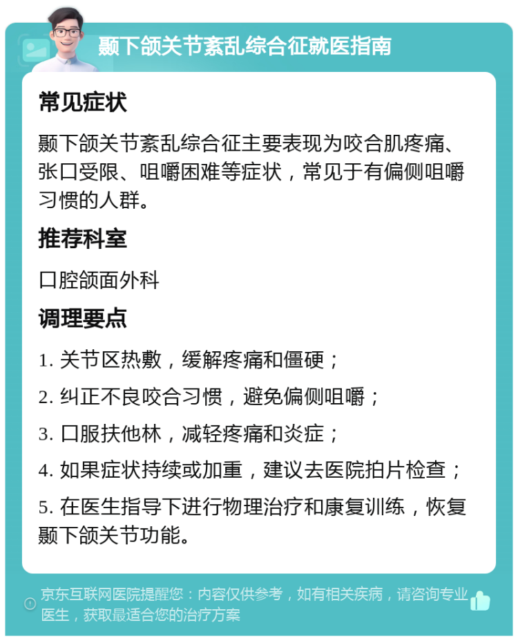 颞下颌关节紊乱综合征就医指南 常见症状 颞下颌关节紊乱综合征主要表现为咬合肌疼痛、张口受限、咀嚼困难等症状，常见于有偏侧咀嚼习惯的人群。 推荐科室 口腔颌面外科 调理要点 1. 关节区热敷，缓解疼痛和僵硬； 2. 纠正不良咬合习惯，避免偏侧咀嚼； 3. 口服扶他林，减轻疼痛和炎症； 4. 如果症状持续或加重，建议去医院拍片检查； 5. 在医生指导下进行物理治疗和康复训练，恢复颞下颌关节功能。