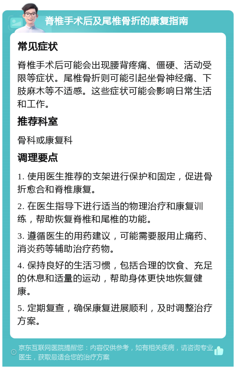 脊椎手术后及尾椎骨折的康复指南 常见症状 脊椎手术后可能会出现腰背疼痛、僵硬、活动受限等症状。尾椎骨折则可能引起坐骨神经痛、下肢麻木等不适感。这些症状可能会影响日常生活和工作。 推荐科室 骨科或康复科 调理要点 1. 使用医生推荐的支架进行保护和固定，促进骨折愈合和脊椎康复。 2. 在医生指导下进行适当的物理治疗和康复训练，帮助恢复脊椎和尾椎的功能。 3. 遵循医生的用药建议，可能需要服用止痛药、消炎药等辅助治疗药物。 4. 保持良好的生活习惯，包括合理的饮食、充足的休息和适量的运动，帮助身体更快地恢复健康。 5. 定期复查，确保康复进展顺利，及时调整治疗方案。