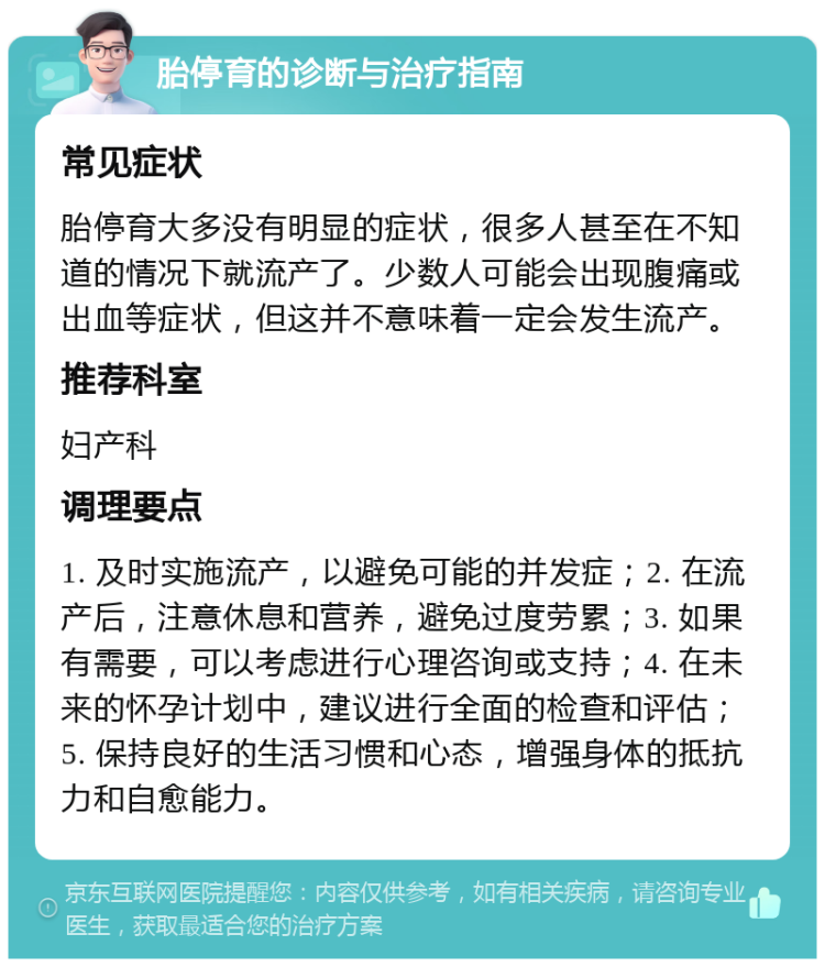 胎停育的诊断与治疗指南 常见症状 胎停育大多没有明显的症状，很多人甚至在不知道的情况下就流产了。少数人可能会出现腹痛或出血等症状，但这并不意味着一定会发生流产。 推荐科室 妇产科 调理要点 1. 及时实施流产，以避免可能的并发症；2. 在流产后，注意休息和营养，避免过度劳累；3. 如果有需要，可以考虑进行心理咨询或支持；4. 在未来的怀孕计划中，建议进行全面的检查和评估；5. 保持良好的生活习惯和心态，增强身体的抵抗力和自愈能力。