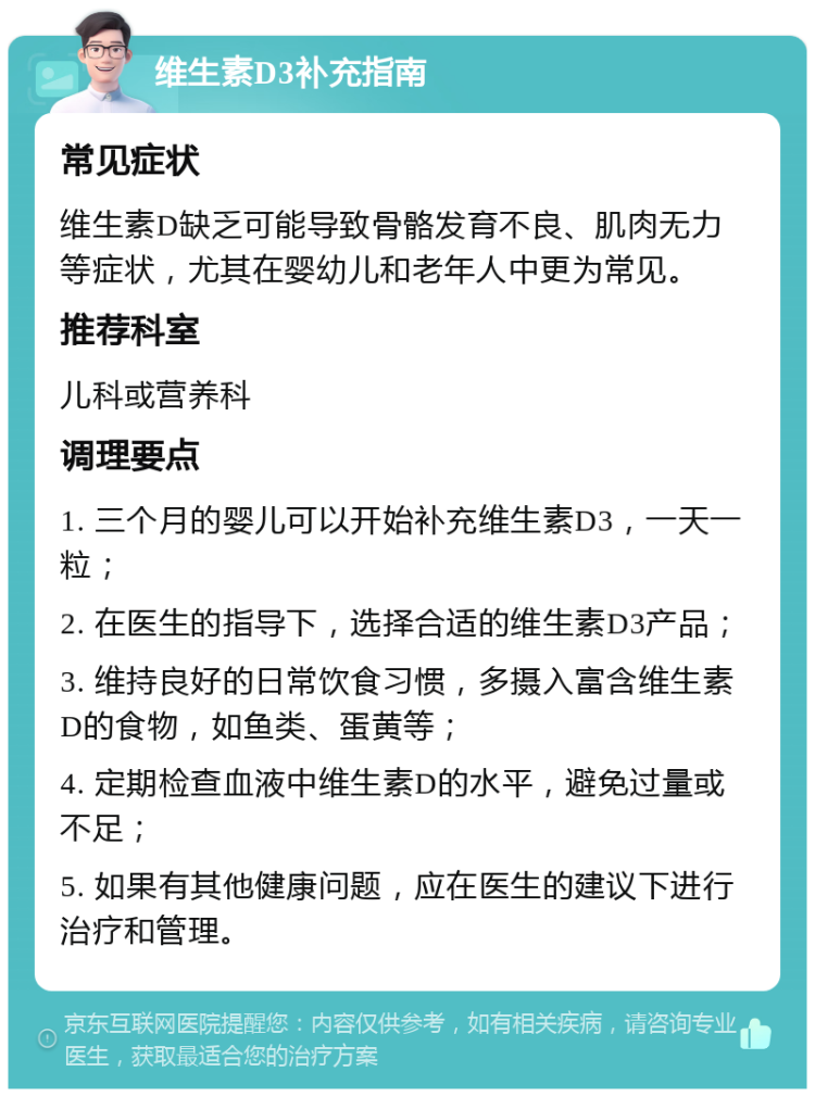 维生素D3补充指南 常见症状 维生素D缺乏可能导致骨骼发育不良、肌肉无力等症状，尤其在婴幼儿和老年人中更为常见。 推荐科室 儿科或营养科 调理要点 1. 三个月的婴儿可以开始补充维生素D3，一天一粒； 2. 在医生的指导下，选择合适的维生素D3产品； 3. 维持良好的日常饮食习惯，多摄入富含维生素D的食物，如鱼类、蛋黄等； 4. 定期检查血液中维生素D的水平，避免过量或不足； 5. 如果有其他健康问题，应在医生的建议下进行治疗和管理。