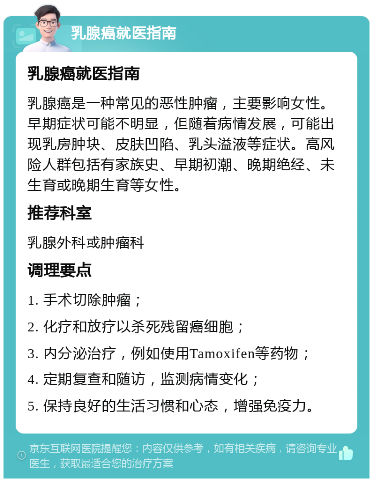 乳腺癌就医指南 乳腺癌就医指南 乳腺癌是一种常见的恶性肿瘤，主要影响女性。早期症状可能不明显，但随着病情发展，可能出现乳房肿块、皮肤凹陷、乳头溢液等症状。高风险人群包括有家族史、早期初潮、晚期绝经、未生育或晚期生育等女性。 推荐科室 乳腺外科或肿瘤科 调理要点 1. 手术切除肿瘤； 2. 化疗和放疗以杀死残留癌细胞； 3. 内分泌治疗，例如使用Tamoxifen等药物； 4. 定期复查和随访，监测病情变化； 5. 保持良好的生活习惯和心态，增强免疫力。