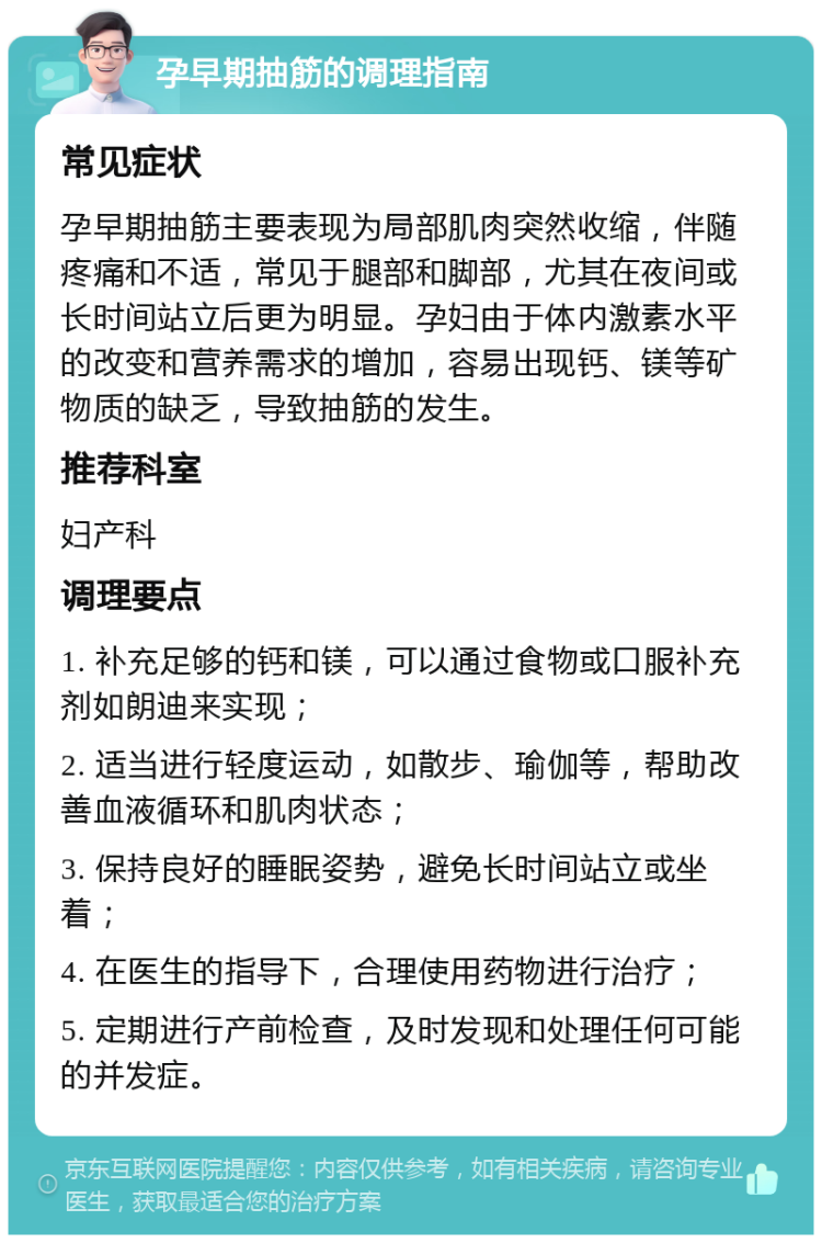 孕早期抽筋的调理指南 常见症状 孕早期抽筋主要表现为局部肌肉突然收缩，伴随疼痛和不适，常见于腿部和脚部，尤其在夜间或长时间站立后更为明显。孕妇由于体内激素水平的改变和营养需求的增加，容易出现钙、镁等矿物质的缺乏，导致抽筋的发生。 推荐科室 妇产科 调理要点 1. 补充足够的钙和镁，可以通过食物或口服补充剂如朗迪来实现； 2. 适当进行轻度运动，如散步、瑜伽等，帮助改善血液循环和肌肉状态； 3. 保持良好的睡眠姿势，避免长时间站立或坐着； 4. 在医生的指导下，合理使用药物进行治疗； 5. 定期进行产前检查，及时发现和处理任何可能的并发症。