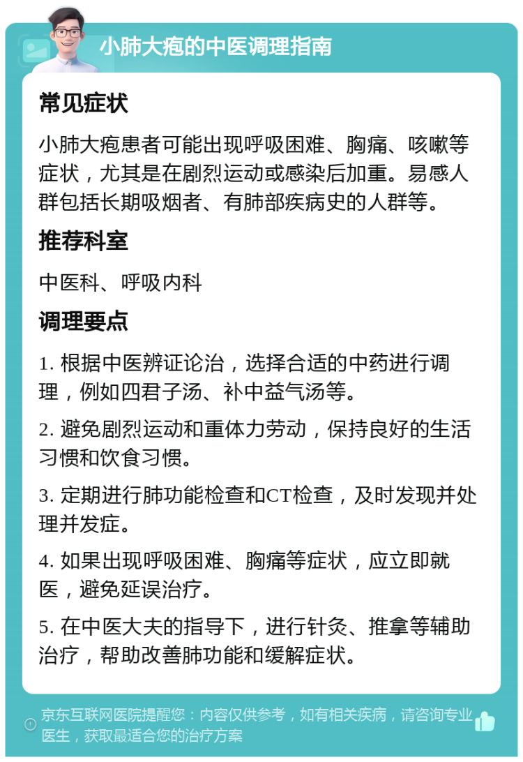 小肺大疱的中医调理指南 常见症状 小肺大疱患者可能出现呼吸困难、胸痛、咳嗽等症状，尤其是在剧烈运动或感染后加重。易感人群包括长期吸烟者、有肺部疾病史的人群等。 推荐科室 中医科、呼吸内科 调理要点 1. 根据中医辨证论治，选择合适的中药进行调理，例如四君子汤、补中益气汤等。 2. 避免剧烈运动和重体力劳动，保持良好的生活习惯和饮食习惯。 3. 定期进行肺功能检查和CT检查，及时发现并处理并发症。 4. 如果出现呼吸困难、胸痛等症状，应立即就医，避免延误治疗。 5. 在中医大夫的指导下，进行针灸、推拿等辅助治疗，帮助改善肺功能和缓解症状。