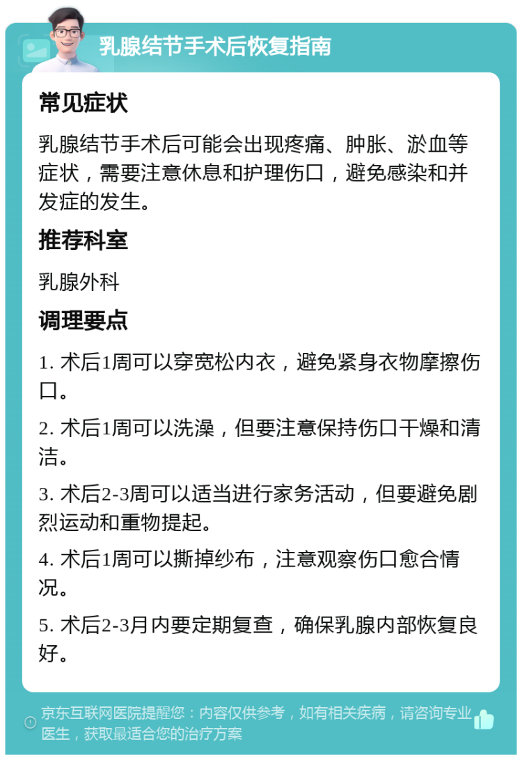 乳腺结节手术后恢复指南 常见症状 乳腺结节手术后可能会出现疼痛、肿胀、淤血等症状，需要注意休息和护理伤口，避免感染和并发症的发生。 推荐科室 乳腺外科 调理要点 1. 术后1周可以穿宽松内衣，避免紧身衣物摩擦伤口。 2. 术后1周可以洗澡，但要注意保持伤口干燥和清洁。 3. 术后2-3周可以适当进行家务活动，但要避免剧烈运动和重物提起。 4. 术后1周可以撕掉纱布，注意观察伤口愈合情况。 5. 术后2-3月内要定期复查，确保乳腺内部恢复良好。