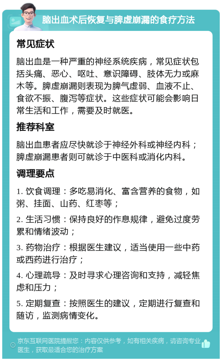 脑出血术后恢复与脾虚崩漏的食疗方法 常见症状 脑出血是一种严重的神经系统疾病，常见症状包括头痛、恶心、呕吐、意识障碍、肢体无力或麻木等。脾虚崩漏则表现为脾气虚弱、血液不止、食欲不振、腹泻等症状。这些症状可能会影响日常生活和工作，需要及时就医。 推荐科室 脑出血患者应尽快就诊于神经外科或神经内科；脾虚崩漏患者则可就诊于中医科或消化内科。 调理要点 1. 饮食调理：多吃易消化、富含营养的食物，如粥、挂面、山药、红枣等； 2. 生活习惯：保持良好的作息规律，避免过度劳累和情绪波动； 3. 药物治疗：根据医生建议，适当使用一些中药或西药进行治疗； 4. 心理疏导：及时寻求心理咨询和支持，减轻焦虑和压力； 5. 定期复查：按照医生的建议，定期进行复查和随访，监测病情变化。