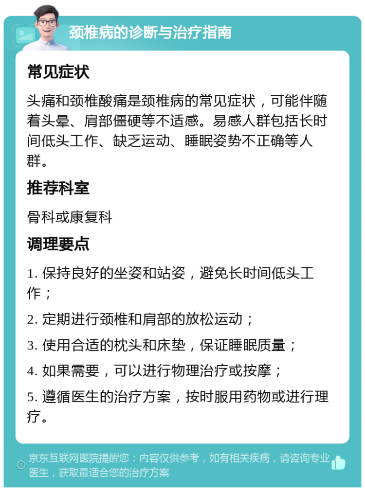 颈椎病的诊断与治疗指南 常见症状 头痛和颈椎酸痛是颈椎病的常见症状，可能伴随着头晕、肩部僵硬等不适感。易感人群包括长时间低头工作、缺乏运动、睡眠姿势不正确等人群。 推荐科室 骨科或康复科 调理要点 1. 保持良好的坐姿和站姿，避免长时间低头工作； 2. 定期进行颈椎和肩部的放松运动； 3. 使用合适的枕头和床垫，保证睡眠质量； 4. 如果需要，可以进行物理治疗或按摩； 5. 遵循医生的治疗方案，按时服用药物或进行理疗。