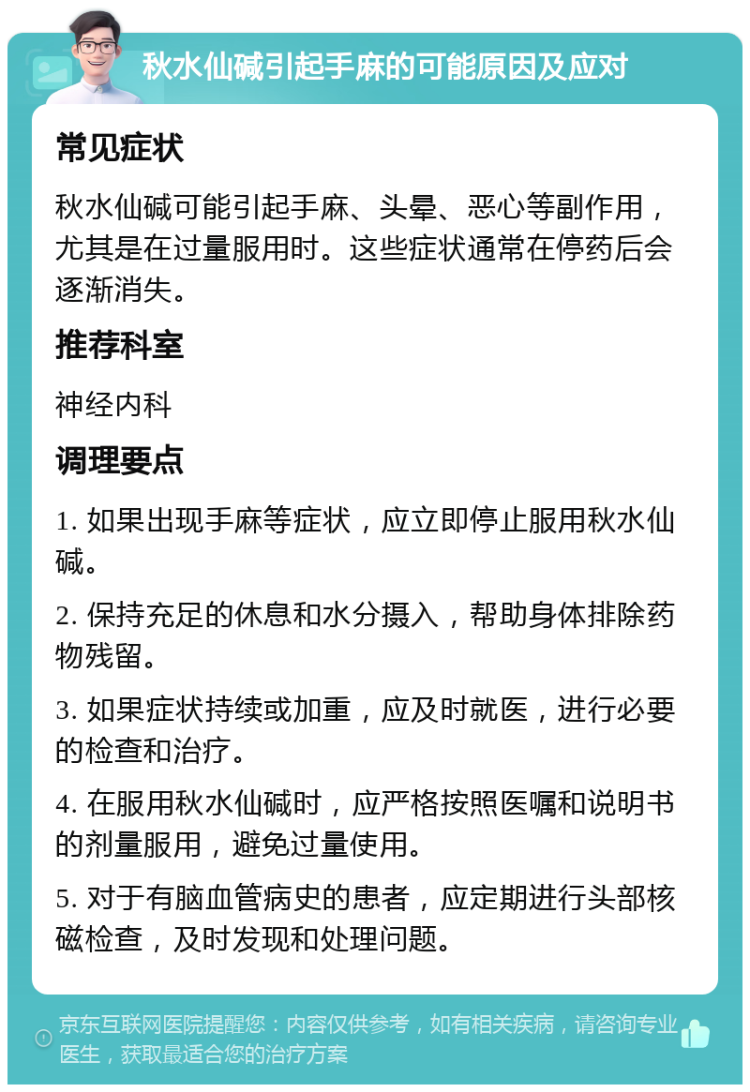 秋水仙碱引起手麻的可能原因及应对 常见症状 秋水仙碱可能引起手麻、头晕、恶心等副作用，尤其是在过量服用时。这些症状通常在停药后会逐渐消失。 推荐科室 神经内科 调理要点 1. 如果出现手麻等症状，应立即停止服用秋水仙碱。 2. 保持充足的休息和水分摄入，帮助身体排除药物残留。 3. 如果症状持续或加重，应及时就医，进行必要的检查和治疗。 4. 在服用秋水仙碱时，应严格按照医嘱和说明书的剂量服用，避免过量使用。 5. 对于有脑血管病史的患者，应定期进行头部核磁检查，及时发现和处理问题。