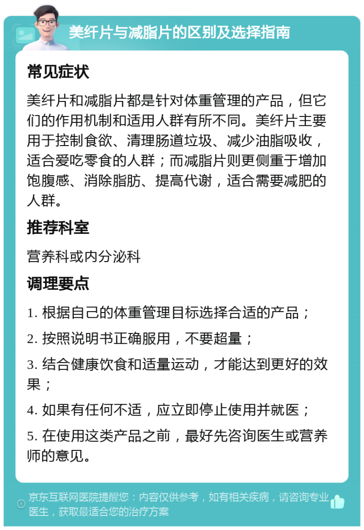 美纤片与减脂片的区别及选择指南 常见症状 美纤片和减脂片都是针对体重管理的产品，但它们的作用机制和适用人群有所不同。美纤片主要用于控制食欲、清理肠道垃圾、减少油脂吸收，适合爱吃零食的人群；而减脂片则更侧重于增加饱腹感、消除脂肪、提高代谢，适合需要减肥的人群。 推荐科室 营养科或内分泌科 调理要点 1. 根据自己的体重管理目标选择合适的产品； 2. 按照说明书正确服用，不要超量； 3. 结合健康饮食和适量运动，才能达到更好的效果； 4. 如果有任何不适，应立即停止使用并就医； 5. 在使用这类产品之前，最好先咨询医生或营养师的意见。