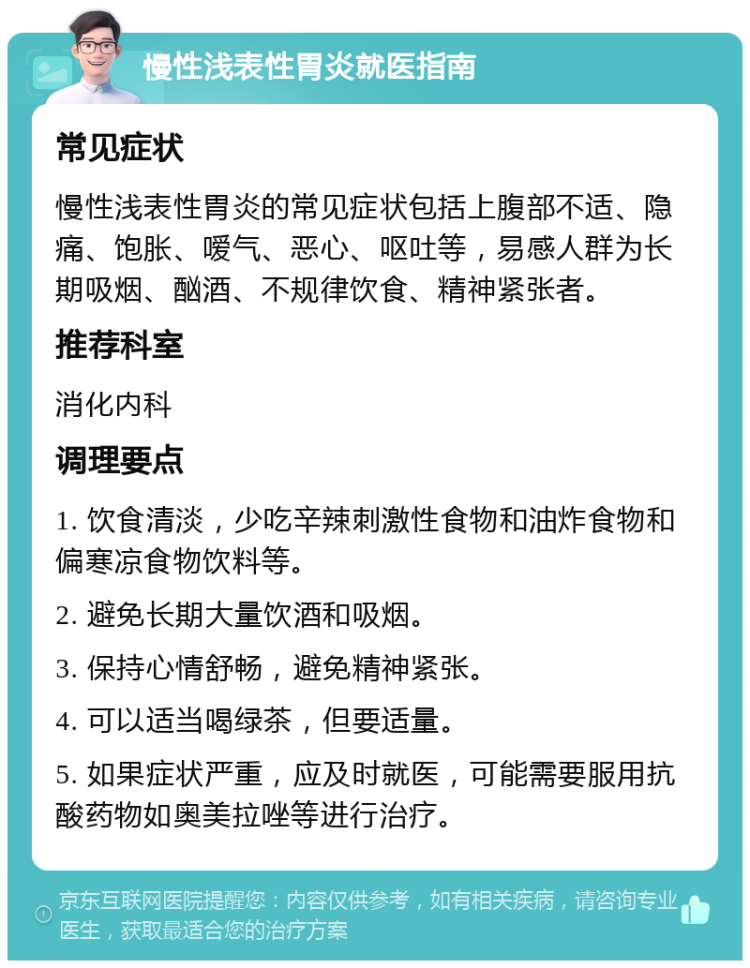 慢性浅表性胃炎就医指南 常见症状 慢性浅表性胃炎的常见症状包括上腹部不适、隐痛、饱胀、嗳气、恶心、呕吐等，易感人群为长期吸烟、酗酒、不规律饮食、精神紧张者。 推荐科室 消化内科 调理要点 1. 饮食清淡，少吃辛辣刺激性食物和油炸食物和偏寒凉食物饮料等。 2. 避免长期大量饮酒和吸烟。 3. 保持心情舒畅，避免精神紧张。 4. 可以适当喝绿茶，但要适量。 5. 如果症状严重，应及时就医，可能需要服用抗酸药物如奥美拉唑等进行治疗。