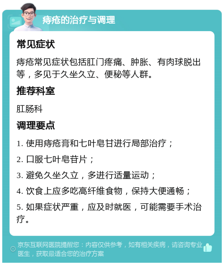 痔疮的治疗与调理 常见症状 痔疮常见症状包括肛门疼痛、肿胀、有肉球脱出等，多见于久坐久立、便秘等人群。 推荐科室 肛肠科 调理要点 1. 使用痔疮膏和七叶皂甘进行局部治疗； 2. 口服七叶皂苷片； 3. 避免久坐久立，多进行适量运动； 4. 饮食上应多吃高纤维食物，保持大便通畅； 5. 如果症状严重，应及时就医，可能需要手术治疗。