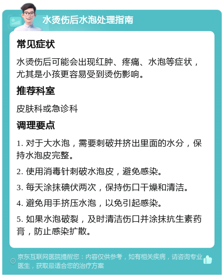 水烫伤后水泡处理指南 常见症状 水烫伤后可能会出现红肿、疼痛、水泡等症状，尤其是小孩更容易受到烫伤影响。 推荐科室 皮肤科或急诊科 调理要点 1. 对于大水泡，需要刺破并挤出里面的水分，保持水泡皮完整。 2. 使用消毒针刺破水泡皮，避免感染。 3. 每天涂抹碘伏两次，保持伤口干燥和清洁。 4. 避免用手挤压水泡，以免引起感染。 5. 如果水泡破裂，及时清洁伤口并涂抹抗生素药膏，防止感染扩散。