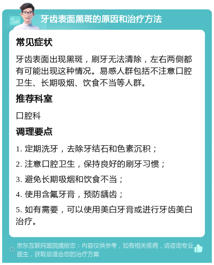 牙齿表面黑斑的原因和治疗方法 常见症状 牙齿表面出现黑斑，刷牙无法清除，左右两侧都有可能出现这种情况。易感人群包括不注意口腔卫生、长期吸烟、饮食不当等人群。 推荐科室 口腔科 调理要点 1. 定期洗牙，去除牙结石和色素沉积； 2. 注意口腔卫生，保持良好的刷牙习惯； 3. 避免长期吸烟和饮食不当； 4. 使用含氟牙膏，预防龋齿； 5. 如有需要，可以使用美白牙膏或进行牙齿美白治疗。