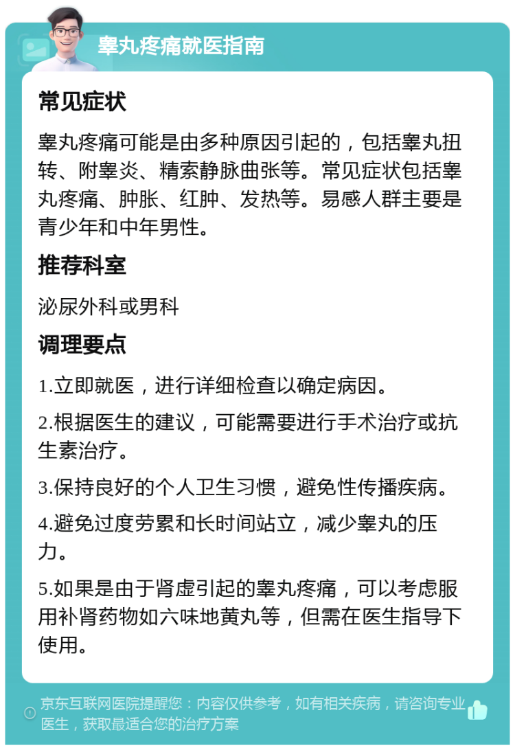 睾丸疼痛就医指南 常见症状 睾丸疼痛可能是由多种原因引起的，包括睾丸扭转、附睾炎、精索静脉曲张等。常见症状包括睾丸疼痛、肿胀、红肿、发热等。易感人群主要是青少年和中年男性。 推荐科室 泌尿外科或男科 调理要点 1.立即就医，进行详细检查以确定病因。 2.根据医生的建议，可能需要进行手术治疗或抗生素治疗。 3.保持良好的个人卫生习惯，避免性传播疾病。 4.避免过度劳累和长时间站立，减少睾丸的压力。 5.如果是由于肾虚引起的睾丸疼痛，可以考虑服用补肾药物如六味地黄丸等，但需在医生指导下使用。