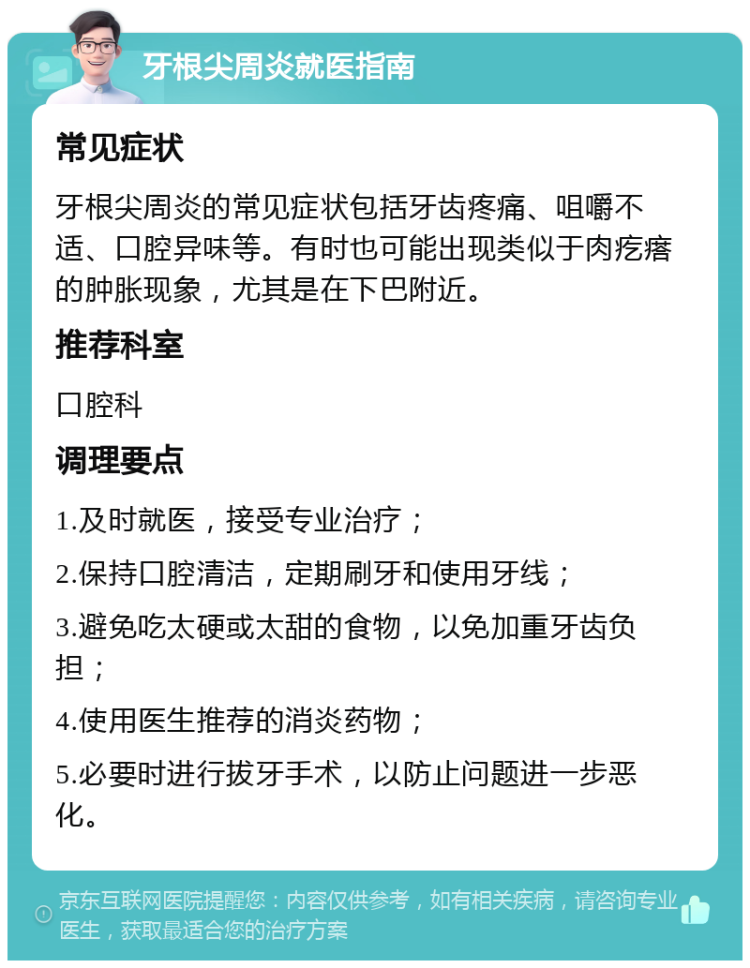 牙根尖周炎就医指南 常见症状 牙根尖周炎的常见症状包括牙齿疼痛、咀嚼不适、口腔异味等。有时也可能出现类似于肉疙瘩的肿胀现象，尤其是在下巴附近。 推荐科室 口腔科 调理要点 1.及时就医，接受专业治疗； 2.保持口腔清洁，定期刷牙和使用牙线； 3.避免吃太硬或太甜的食物，以免加重牙齿负担； 4.使用医生推荐的消炎药物； 5.必要时进行拔牙手术，以防止问题进一步恶化。