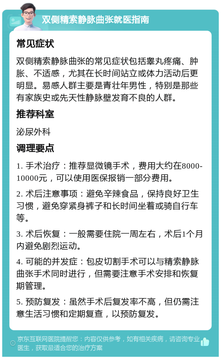 双侧精索静脉曲张就医指南 常见症状 双侧精索静脉曲张的常见症状包括睾丸疼痛、肿胀、不适感，尤其在长时间站立或体力活动后更明显。易感人群主要是青壮年男性，特别是那些有家族史或先天性静脉壁发育不良的人群。 推荐科室 泌尿外科 调理要点 1. 手术治疗：推荐显微镜手术，费用大约在8000-10000元，可以使用医保报销一部分费用。 2. 术后注意事项：避免辛辣食品，保持良好卫生习惯，避免穿紧身裤子和长时间坐着或骑自行车等。 3. 术后恢复：一般需要住院一周左右，术后1个月内避免剧烈运动。 4. 可能的并发症：包皮切割手术可以与精索静脉曲张手术同时进行，但需要注意手术安排和恢复期管理。 5. 预防复发：虽然手术后复发率不高，但仍需注意生活习惯和定期复查，以预防复发。