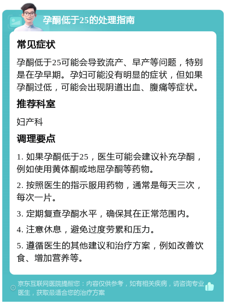 孕酮低于25的处理指南 常见症状 孕酮低于25可能会导致流产、早产等问题，特别是在孕早期。孕妇可能没有明显的症状，但如果孕酮过低，可能会出现阴道出血、腹痛等症状。 推荐科室 妇产科 调理要点 1. 如果孕酮低于25，医生可能会建议补充孕酮，例如使用黄体酮或地屈孕酮等药物。 2. 按照医生的指示服用药物，通常是每天三次，每次一片。 3. 定期复查孕酮水平，确保其在正常范围内。 4. 注意休息，避免过度劳累和压力。 5. 遵循医生的其他建议和治疗方案，例如改善饮食、增加营养等。