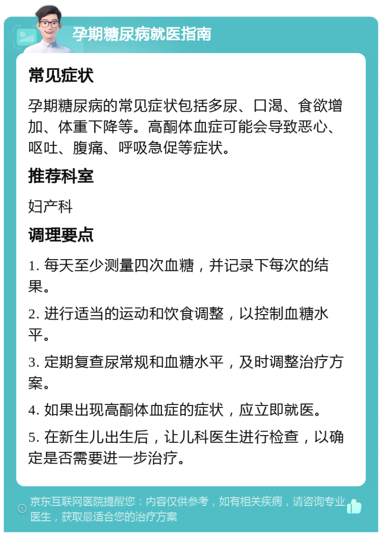 孕期糖尿病就医指南 常见症状 孕期糖尿病的常见症状包括多尿、口渴、食欲增加、体重下降等。高酮体血症可能会导致恶心、呕吐、腹痛、呼吸急促等症状。 推荐科室 妇产科 调理要点 1. 每天至少测量四次血糖，并记录下每次的结果。 2. 进行适当的运动和饮食调整，以控制血糖水平。 3. 定期复查尿常规和血糖水平，及时调整治疗方案。 4. 如果出现高酮体血症的症状，应立即就医。 5. 在新生儿出生后，让儿科医生进行检查，以确定是否需要进一步治疗。