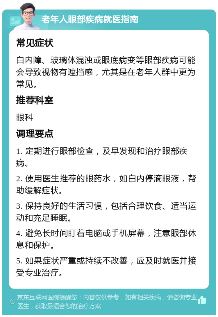 老年人眼部疾病就医指南 常见症状 白内障、玻璃体混浊或眼底病变等眼部疾病可能会导致视物有遮挡感，尤其是在老年人群中更为常见。 推荐科室 眼科 调理要点 1. 定期进行眼部检查，及早发现和治疗眼部疾病。 2. 使用医生推荐的眼药水，如白内停滴眼液，帮助缓解症状。 3. 保持良好的生活习惯，包括合理饮食、适当运动和充足睡眠。 4. 避免长时间盯着电脑或手机屏幕，注意眼部休息和保护。 5. 如果症状严重或持续不改善，应及时就医并接受专业治疗。