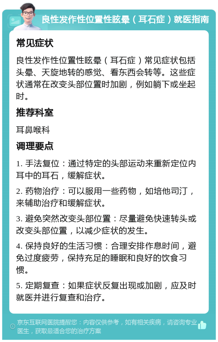 良性发作性位置性眩晕（耳石症）就医指南 常见症状 良性发作性位置性眩晕（耳石症）常见症状包括头晕、天旋地转的感觉、看东西会转等。这些症状通常在改变头部位置时加剧，例如躺下或坐起时。 推荐科室 耳鼻喉科 调理要点 1. 手法复位：通过特定的头部运动来重新定位内耳中的耳石，缓解症状。 2. 药物治疗：可以服用一些药物，如培他司汀，来辅助治疗和缓解症状。 3. 避免突然改变头部位置：尽量避免快速转头或改变头部位置，以减少症状的发生。 4. 保持良好的生活习惯：合理安排作息时间，避免过度疲劳，保持充足的睡眠和良好的饮食习惯。 5. 定期复查：如果症状反复出现或加剧，应及时就医并进行复查和治疗。