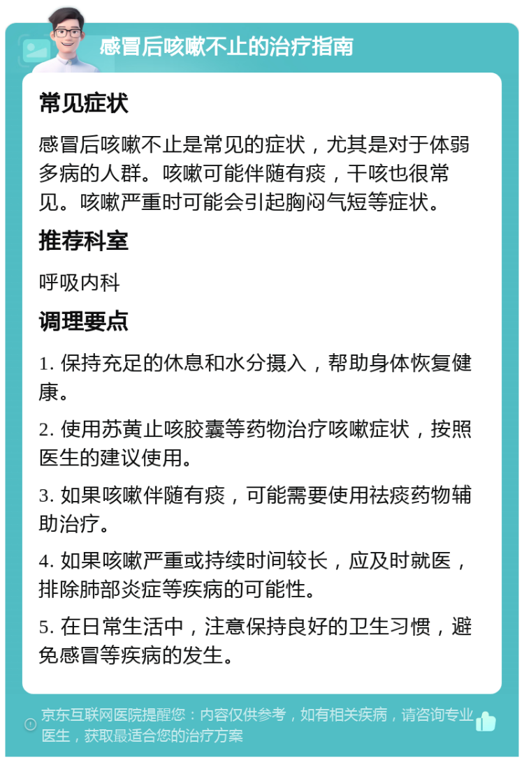 感冒后咳嗽不止的治疗指南 常见症状 感冒后咳嗽不止是常见的症状，尤其是对于体弱多病的人群。咳嗽可能伴随有痰，干咳也很常见。咳嗽严重时可能会引起胸闷气短等症状。 推荐科室 呼吸内科 调理要点 1. 保持充足的休息和水分摄入，帮助身体恢复健康。 2. 使用苏黄止咳胶囊等药物治疗咳嗽症状，按照医生的建议使用。 3. 如果咳嗽伴随有痰，可能需要使用祛痰药物辅助治疗。 4. 如果咳嗽严重或持续时间较长，应及时就医，排除肺部炎症等疾病的可能性。 5. 在日常生活中，注意保持良好的卫生习惯，避免感冒等疾病的发生。