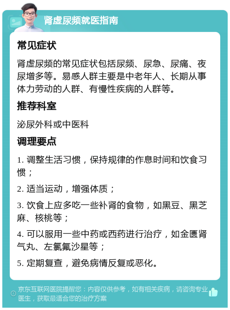 肾虚尿频就医指南 常见症状 肾虚尿频的常见症状包括尿频、尿急、尿痛、夜尿增多等。易感人群主要是中老年人、长期从事体力劳动的人群、有慢性疾病的人群等。 推荐科室 泌尿外科或中医科 调理要点 1. 调整生活习惯，保持规律的作息时间和饮食习惯； 2. 适当运动，增强体质； 3. 饮食上应多吃一些补肾的食物，如黑豆、黑芝麻、核桃等； 4. 可以服用一些中药或西药进行治疗，如金匮肾气丸、左氯氟沙星等； 5. 定期复查，避免病情反复或恶化。