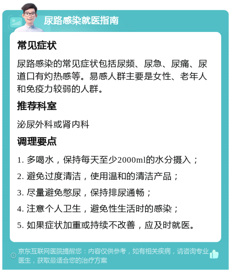 尿路感染就医指南 常见症状 尿路感染的常见症状包括尿频、尿急、尿痛、尿道口有灼热感等。易感人群主要是女性、老年人和免疫力较弱的人群。 推荐科室 泌尿外科或肾内科 调理要点 1. 多喝水，保持每天至少2000ml的水分摄入； 2. 避免过度清洁，使用温和的清洁产品； 3. 尽量避免憋尿，保持排尿通畅； 4. 注意个人卫生，避免性生活时的感染； 5. 如果症状加重或持续不改善，应及时就医。