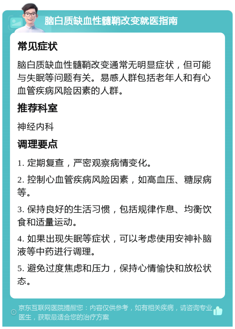 脑白质缺血性髓鞘改变就医指南 常见症状 脑白质缺血性髓鞘改变通常无明显症状，但可能与失眠等问题有关。易感人群包括老年人和有心血管疾病风险因素的人群。 推荐科室 神经内科 调理要点 1. 定期复查，严密观察病情变化。 2. 控制心血管疾病风险因素，如高血压、糖尿病等。 3. 保持良好的生活习惯，包括规律作息、均衡饮食和适量运动。 4. 如果出现失眠等症状，可以考虑使用安神补脑液等中药进行调理。 5. 避免过度焦虑和压力，保持心情愉快和放松状态。