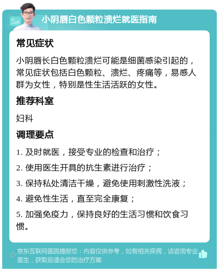 小阴唇白色颗粒溃烂就医指南 常见症状 小阴唇长白色颗粒溃烂可能是细菌感染引起的，常见症状包括白色颗粒、溃烂、疼痛等，易感人群为女性，特别是性生活活跃的女性。 推荐科室 妇科 调理要点 1. 及时就医，接受专业的检查和治疗； 2. 使用医生开具的抗生素进行治疗； 3. 保持私处清洁干燥，避免使用刺激性洗液； 4. 避免性生活，直至完全康复； 5. 加强免疫力，保持良好的生活习惯和饮食习惯。