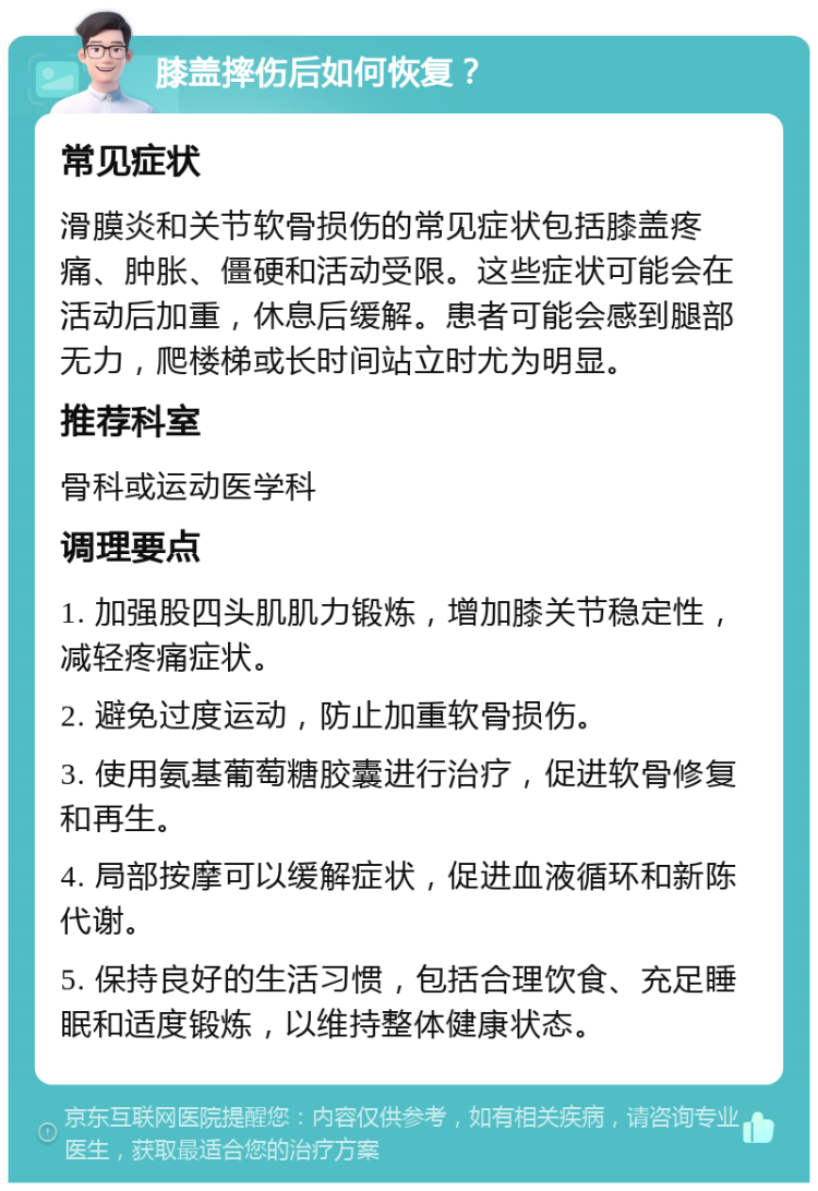 膝盖摔伤后如何恢复？ 常见症状 滑膜炎和关节软骨损伤的常见症状包括膝盖疼痛、肿胀、僵硬和活动受限。这些症状可能会在活动后加重，休息后缓解。患者可能会感到腿部无力，爬楼梯或长时间站立时尤为明显。 推荐科室 骨科或运动医学科 调理要点 1. 加强股四头肌肌力锻炼，增加膝关节稳定性，减轻疼痛症状。 2. 避免过度运动，防止加重软骨损伤。 3. 使用氨基葡萄糖胶囊进行治疗，促进软骨修复和再生。 4. 局部按摩可以缓解症状，促进血液循环和新陈代谢。 5. 保持良好的生活习惯，包括合理饮食、充足睡眠和适度锻炼，以维持整体健康状态。